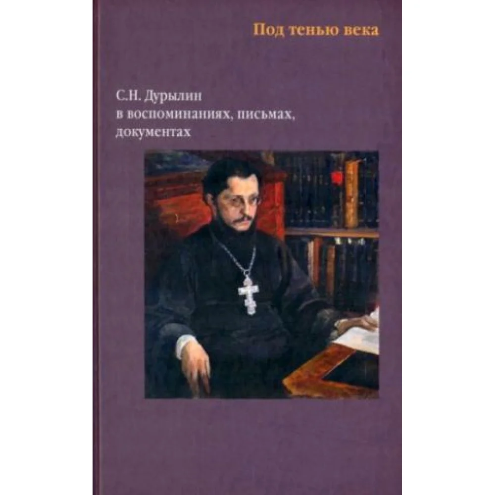 Под тенью века. С. Н. Дурылин в воспоминаниях, письмах, документах Под тенью века. С. Н. Дурылин в воспоминаниях, письмах, документах