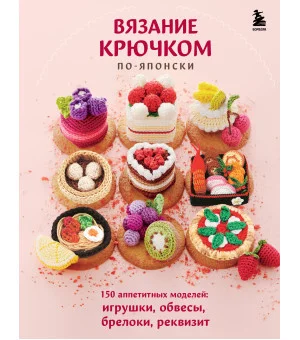 Вязание крючком по-японски. 150 аппетитных моделей: игрушки, обвесы, брелоки, реквизит