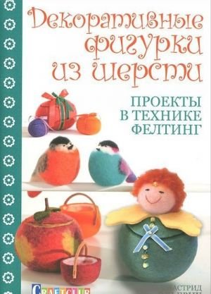 Декоративные фигурки из шерсти. Проекты в технике фелтинг