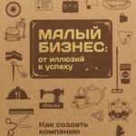 Малый бизнес. От иллюзий к успеху. Как создать компанию и удержать её