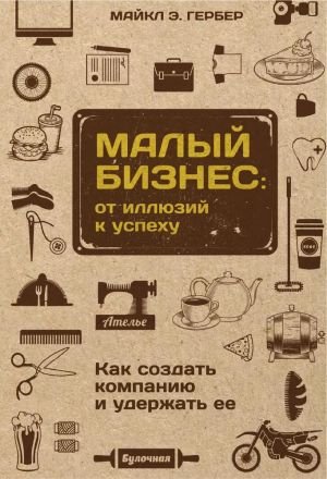 Малый бизнес. От иллюзий к успеху. Как создать компанию и удержать ее