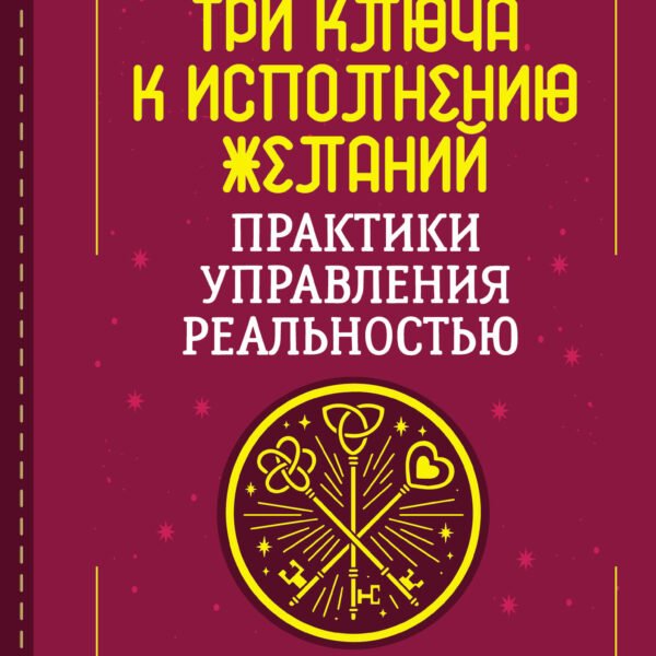 Три ключа к исполнению желаний. Практики управления реальностью