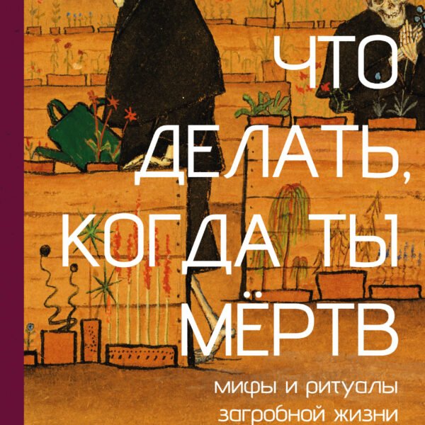 Что делать, когда ты мёртв. Мифы и ритуалы загробной жизни от Осириса до Христа