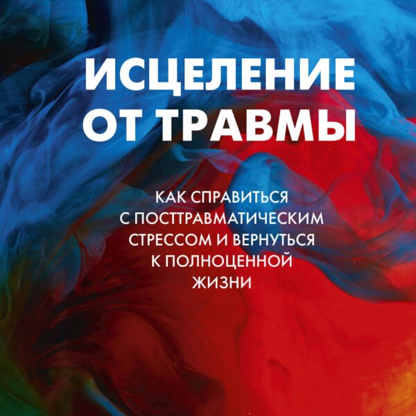 Исцеление от травмы. Как справиться с последствиями постравматического стресса и вернуться к полноценной жизни
