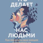 Что делает нас людьми. Как понимать свои эмоции и принимать их